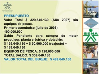 PRESUPUESTO
Valor Total $ 329.640.130 (Año 2007) sin
equipos de pesca.
Primer desembolso (julio de 2008)
190.000.000
Saldo Pendiente para compra de motor
propulsor, planta eléctrica y dotación:
$ 139.640.130 + $ 50.000.000 (reajuste) =
$ 189.640.130
EQUIPOS DE PESCA: $ 120.000.000
TOTAL SALDO: $ 309.640.130
VALOR TOTAL DEL BUQUE: $ 499.640.130

                                            80
 