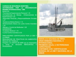 CURSOS DE SEGURIDAD MARITIMA
AUTORIZADOS        POR      LA ORGANIZACIÓN
MARIMA INTERNACIONAL- OMI
BASICOS:
•Técnicas de Supervivencia Personal 1.19
•Competencias en Manejo         Embarcaciones de
Supervivencia 1.23
•Seguridad Personal y Responsabilidades Sociales
1.21
•Asistencia Médica Básica 1.13
•Entrenamiento Básico de Lucha Contra Incendios
1.20
•Manejo y Control de Multitudes 1.28
AVANZADOS
•Cuidados Médicos 1.15
•Lucha Contra Incendios 2.03

SIMULADORES CERTIFICADOS POR LA OMI Y
LA DIMAR
REALIZACION DE PRACTICAS EN AMBIENTES              Debido a la naturaleza del SENA:
REALES DE TRABAJO                                  GRAN DEMANDA NACIONAL E
Dirigidos a la GENTE DE MAR que se desempeña       INTERNACIONAL
a    bordo     de  BUQUES   MERCANTES      Y       PROMEDIO ANUAL 2.100 PERSONAS
PESQUEROS                                          CAPACITADAS
                                                   CONTAMOS CON CERTIFICACION
                                                   MUNDIAL DE LA OMI Y NACIONAL DE LA
                                                   DIMAR
 