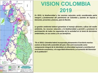 VISION COLOMBIA
             2019
En 2019, la biodiversidad y los recursos naturales serán considerados parte
integral y fundamental del patrimonio de Colombia y fuentes de riqueza y
bienestar, presentes y futuras, para la Nación.


La gestión ambiental deberá garantizar el manejo eficiente y eficaz del medio
ambiente, los recursos naturales y la biodiversidad y permitir y promover la
participación de todos los segmentos de la sociedad en la toma de decisiones
ambientales, en sus costos y en sus beneficios.



“En el 2019, Colombia habrá incorporado plenamente el territorio marino-
costero al desarrollo sostenible del país. Éste será reconocido como
componente integral de la identidad y la diversidad nacional y contribuirá al
crecimiento económico, a la seguridad alimentaria y al aumento del bienestar
de la población”.
 
