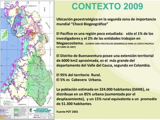 CONTEXTO 2009
Ubicación geoestratégica en la segunda zona de importancia
mundial “Chocó Biogeográfico”

El Pacífico es una región poco estudiada: sólo el 1% de los
investigadores y el 2% de las entidades trabajan en
Megaecositema. (CONPES 3491 POLITICA DE DESARROLLO PARA LA COSTA PACIFICA
OCTUBRE DE 2007)


El Distrito de Buenaventura posee una extensión territorial
de 6000 km2 aproximada, es el más grande del
departamento del Valle del Cauca, segundo en Colombia.

El 95% del territorio Rural.
El 5% es Cabecera Urbana.

La población estimada en 324.000 habitantes (DANE), se
distribuye en un 85% urbana (aumentada por el
desplazamiento), y un 15% rural equivalente a un promedio
de 51.300 habitantes.
Fuente POT 2001
 