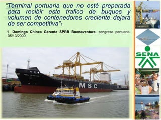 “Terminal portuaria que no esté preparada
 para recibir este trafico de buques y
 volumen de contenedores creciente dejara
 de ser competitiva”1
1 Domingo Chinea Gerente SPRB Buenaventura. congreso portuario.
05/13/2009
 