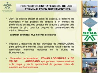 PROPOSITOS ESTRATEGICOS DE LOS
                TERMINALES EN BUENAVENTURA


• 2014 se deberá dragar el canal de acceso, la dársena de
  maniobras y los puestos de atraque a 14 metros de
  profundidad en algunos puestos de atraque y construir una
  dársena de giro para los buques de contenedores de
  mínimo 40metros
    Inversión estimada: 41,5 millones de dólares



• Impulso y desarrollo de los proyectos de ANTEPUERTO
  para optimizar el flujo de tracto camiones hacia y desde los
  terminales marítimos ubicados en la ciudad de
  Buenaventura.

•    Necesidad de establecer ZONAS LOGISTICAS Y DE
    VALOR        AGREGADO, que generen nuevos servicios
    a la carga, y de la oportunidad de generar miles de
    empleos en Buenaventura.                                     36
 