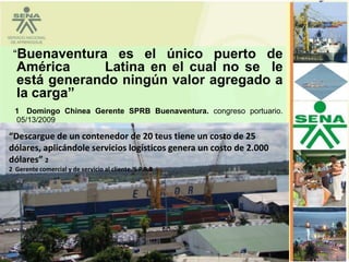 “Buenaventura es el único puerto de
  América     Latina en el cual no se le
  está generando ningún valor agregado a
  la carga”
  1 Domingo Chinea Gerente SPRB Buenaventura. congreso portuario.
  05/13/2009

“Descargue de un contenedor de 20 teus tiene un costo de 25
dólares, aplicándole servicios logísticos genera un costo de 2.000
dólares” 2
2 Gerente comercial y de servicio al cliente. S.P.R.B
 
