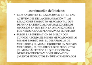 ...continuación definiciones
• IGOR ANSOFF: ES EL LAZO COMUN ENTRE LAS
ACTIVIDADES DE LA ORGANIZACIÓN Y LAS
RELACIONES PRODUCTO MERCADO TAL QUE
DEFINAN LA ESENCIAL NATURALEZA DE LOS
NEGOCIOS EN QUE ESTA LA ORGANIZACIÓN Y
LOS NEGOCIOS QUE PLANEA PARA EL FUTURO
• SURGE LA PENETRACION DE MERCADOS
CUANDO ABORDA EL MISMO MERCADO CON LO
MISMOS PRODUCTOS; EL DESARROLLO DE
MERCADOS ( EL MISMO PRODUCTO EN NUEVOS
MERCADOS), EL DESARROLLO DE PRODUCTOS
(EL MISMO MERCADO AL QUE INCORPORA
OTROS PRODUCTOS) Y DIVERSIFICACION
( NUEVOS PRODUCTOS EN NUEVOS MERCADOS
 