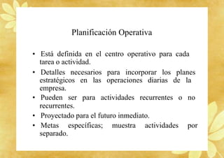 Planificación Operativa
• Está definida en el centro operativo para cada
tarea o actividad.
• Detalles necesarios para incorporar los planes
estratégicos en las operaciones diarias de la
empresa.
• Pueden ser para actividades recurrentes o no
recurrentes.
• Proyectado para el futuro inmediato.
• Metas específicas; muestra actividades por
separado.
 