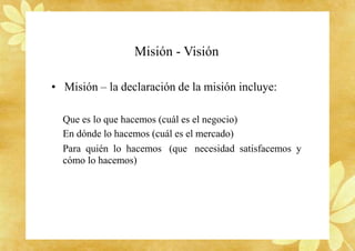 Misión - Visión
• Misión – la declaración de la misión incluye:
Que es lo que hacemos (cuál es el negocio)
En dónde lo hacemos (cuál es el mercado)
Para quién lo hacemos (que necesidad satisfacemos y
cómo lo hacemos)
 