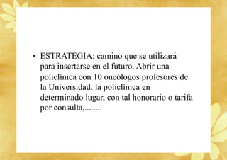 • ESTRATEGIA: camino que se utilizará
para insertarse en el futuro. Abrir una
policlínica con 10 oncólogos profesores de
la Universidad, la policlínica en
determinado lugar, con tal honorario o tarifa
por consulta,........
 