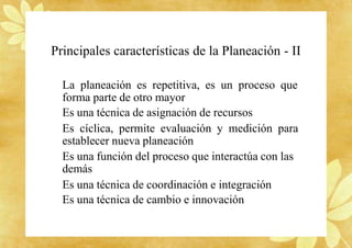 Principales características de la Planeación - II
La planeación es repetitiva, es un proceso que
forma parte de otro mayor
Es una técnica de asignación de recursos
Es cíclica, permite evaluación y medición para
establecer nueva planeación
Es una función del proceso que interactúa con las
demás
Es una técnica de coordinación e integración
Es una técnica de cambio e innovación
 