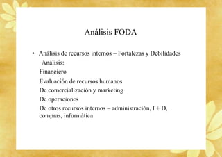 Análisis FODA
• Análisis de recursos internos – Fortalezas y Debilidades
Análisis:
Financiero
Evaluación de recursos humanos
De comercialización y marketing
De operaciones
De otros recursos internos – administración, I + D,
compras, informática
 