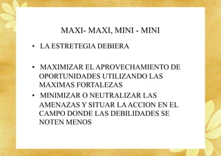MAXI- MAXI, MINI - MINI
• LA ESTRETEGIA DEBIERA
• MAXIMIZAR EL APROVECHAMIENTO DE
OPORTUNIDADES UTILIZANDO LAS
MAXIMAS FORTALEZAS
• MINIMIZAR O NEUTRALIZAR LAS
AMENAZAS Y SITUAR LAACCION EN EL
CAMPO DONDE LAS DEBILIDADES SE
NOTEN MENOS
 