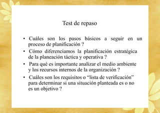 Test de repaso
• Cuáles son los pasos básicos a seguir en un
proceso de planificación ?
• Cómo diferenciamos la planificación estratégica
de la planeación táctica y operativa ?
• Para qué es importante analizar el medio ambiente
y los recursos internos de la organización ?
• Cuáles son los requisitos o “lista de verificación”
para determinar si una situación planteada es o no
es un objetivo ?
 