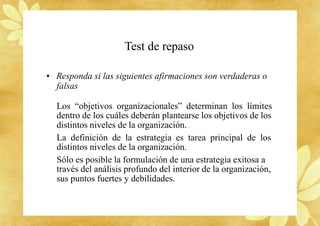 Test de repaso
• Responda si las siguientes afirmaciones son verdaderas o
falsas
Los “objetivos organizacionales” determinan los límites
dentro de los cuáles deberán plantearse los objetivos de los
distintos niveles de la organización.
La definición de la estrategia es tarea principal de los
distintos niveles de la organización.
Sólo es posible la formulación de una estrategia exitosa a
través del análisis profundo del interior de la organización,
sus puntos fuertes y debilidades.
 