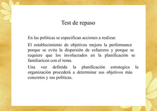 Test de repaso
En las políticas se especifican acciones a realizar.
El establecimiento de objetivos mejora la performance
porque se evita la dispersión de esfuerzos y porque se
requiere que los involucrados en la planificación se
familiaricen con el tema.
Una vez definida la planificación estrategica la
organización procederá a determinar sus objetivos más
concretos y sus políticas.
 