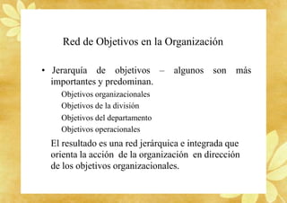 Red de Objetivos en la Organización
• Jerarquía de objetivos – algunos son más
importantes y predominan.
Objetivos organizacionales
Objetivos de la división
Objetivos del departamento
Objetivos operacionales
El resultado es una red jerárquica e integrada que
orienta la acción de la organización en dirección
de los objetivos organizacionales.
 