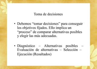 Toma de decisiones
• Debemos “tomar decisiones” para conseguir
los objetivos fijados. Ello implica un
“proceso” de comparar alternativas posibles
y elegir las más adecuadas.
• Diagnóstico – Alternativas posibles –
Evaluación de alternativas – Selección –
Ejecución (Resultados)
 