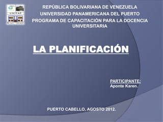 REPÚBLICA BOLIVARIANA DE VENEZUELA
  UNIVERSIDAD PANAMERICANA DEL PUERTO
PROGRAMA DE CAPACITACIÓN PARA LA DOCENCIA
              UNIVERSITARIA




LA PLANIFICACIÓN


                              PARTICIPANTE:
                              Aponte Karen.




     PUERTO CABELLO, AGOSTO 2012.
 