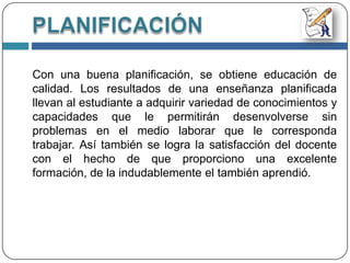   Conocer los detalles del espacio geográfico y funcionamiento de la institución para quien realiza la planificación.PLANIFICACIÓN Planificar es organizar dentro de un formato preestablecido, los conocimientos, habilidades y destrezas que debe tener un estudiante después de haber culminado un periodo de trabajo continuo.Cuando un docente planifica, lo que esta haciendo es un diseño de su actividad, por un periodo de tiempo previamente determinado, por ello si el docente trabaja con un plan ya elaborado, logra garantizar el éxito de su labor educativa y eliminar las improvisaciones.