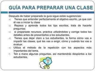 PLANIFICACIÓN Todo profesor debe estar consciente de que la planificación es para sus estudiantes, por ello al iniciar as actividades de clases, debe entrenarlos de lo que pretenden hacer durante el periodo escolar establecido. Lo primero que debe hacer es crear expectativas, activando la motivación de los alumnos y dándoles a conocer el objetivo que desea alcanzar, de manera que ellos sepan a donde van y pueden ir comparando su rendimiento con la meta propuesta.