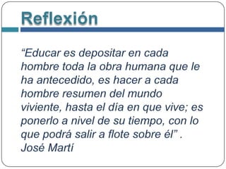 Reflexión“Educar es depositar en cada hombre toda la obra humana que le ha antecedido, es hacer a cada hombre resumen del mundo viviente, hasta el día en que vive; es ponerlo a nivel de su tiempo, con lo que podrá salir a flote sobre él” . José Martí