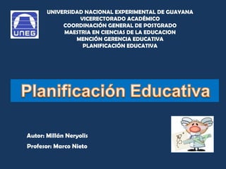 UNIVERSIDAD NACIONAL EXPERIMENTAL DE GUAYANA VICERECTORADO ACADÉMICO COORDINACIÓN GENERAL DE POSTGRADO MAESTRIA EN CIENCIAS DE LA EDUCACION MENCIÓN GERENCIA EDUCATIVA PLANIFICACIÓN EDUCATIVA Autor: Millán Neryolis Profesor: Marco Nieto 