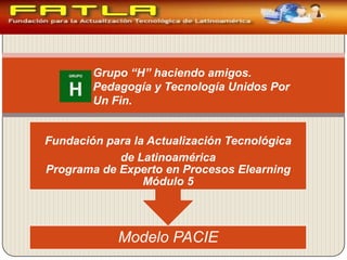 Grupo “H” haciendo amigos.
        Pedagogía y Tecnología Unidos Por
        Un Fin.


Fundación para la Actualización Tecnológica
            de Latinoamérica
Programa de Experto en Procesos Elearning
                 Módulo 5



            Modelo PACIE
 