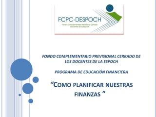 FONDO COMPLEMENTARIO PREVISIONAL CERRADO DE 
LOS DOCENTES DE LA ESPOCH 
PROGRAMA DE EDUCACIÓN FINANCIERA 
“COMO PLANIFICAR NUESTRAS 
FINANZAS ” 
 