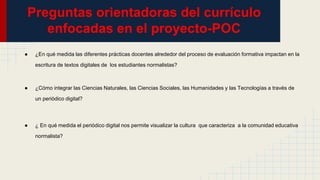 Preguntas orientadoras del currículo
enfocadas en el proyecto-POC
● ¿En qué medida las diferentes prácticas docentes alrededor del proceso de evaluación formativa impactan en la
escritura de textos digitales de los estudiantes normalistas?
● ¿Cómo integrar las Ciencias Naturales, las Ciencias Sociales, las Humanidades y las Tecnologías a través de
un periódico digital?
● ¿ En qué medida el periódico digital nos permite visualizar la cultura que caracteriza a la comunidad educativa
normalista?
 