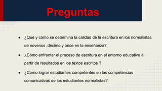 Preguntas
● ¿Qué y cómo se determina la calidad de la escritura en los normalistas
de novenos ,décimo y once en la enseñanza?
● ¿Cómo enfrentar el proceso de escritura en el entorno educativo a
partir de resultados en los textos escritos ?
● ¿Cómo lograr estudiantes competentes en las competencias
comunicativas de los estudiantes normalistas?
 