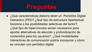 Preguntas
● ¿Qué características debería tener un Periódico Digital
Interactivo (PDI)?,¿Qué tipo de estructura hipertextual
favorece a las posibilidades selectivas del lector?,
¿Qué tipo de hipervínculos serían necesarios para
aportar alternativas de elección y profundización de
contenidos para los usuarios?, ¿Qué modalidades
interactivas de comunicación podría incorporar y cómo
se vinculan con periódico digital
 