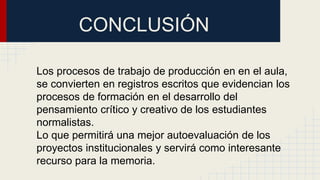 CONCLUSIÓN
Los procesos de trabajo de producción en en el aula,
se convierten en registros escritos que evidencian los
procesos de formación en el desarrollo del
pensamiento crítico y creativo de los estudiantes
normalistas.
Lo que permitirá una mejor autoevaluación de los
proyectos institucionales y servirá como interesante
recurso para la memoria.
 