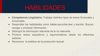 HABILIDADES
● Competencia Lingüística: Trabajar distintos tipos de textos ficcionales y
funcionales.
● Desarrollar las habilidades como hablar,escuchar,leer y escribir. Buscar,
recoger y procesar información.
● Distinguir la información relevante de la no relevante.
● Producir textos expositivos y argumentativos desde los diferentes
saberes.
● Reconocer la estética de la producción textual .
 