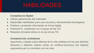 HABILIDADES
Competencia Digital:
● Utilizar aplicaciones del ordenador.
● Desarrollar habilidades para usar recursos y herramientas tecnologicas.
● Producir y presentar información en forma digital.
● Potenciar la creatividad con el apoyo de las TIC.
● Respetar principios éticos en el uso de las TIC
Competencias ciudadanas
Argumento y debato sobre dilemas de la vida cotidiana en los que distintos
derechos o distintos valores entran en conflicto;reconozco los mejores
argumentos,así no coincidan con los mios.
 