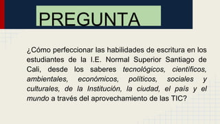 ¿Cómo perfeccionar las habilidades de escritura en los
estudiantes de la I.E. Normal Superior Santiago de
Cali, desde los saberes tecnológicos, científicos,
ambientales, económicos, políticos, sociales y
culturales, de la Institución, la ciudad, el país y el
mundo a través del aprovechamiento de las TIC?
PREGUNTA
 
