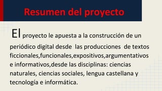 Resumen del proyecto
Elproyecto le apuesta a la construcción de un
periódico digital desde las producciones de textos
ficcionales,funcionales,expositivos,argumentativos
e informativos,desde las disciplinas: ciencias
naturales, ciencias sociales, lengua castellana y
tecnología e informática.
 