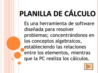 PLANILLA DE CÁLCULO Es una herramienta de software diseñada para resolver problemas; concentrándonos en los conceptos algebraicos, estableciendo las relaciones entre los elementos, mientras que la PC realiza los cálculos.  