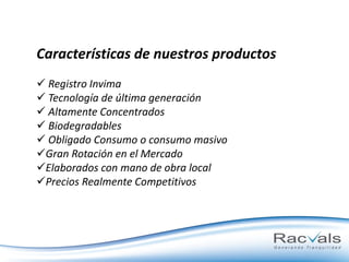 Características de nuestros productos
 Registro Invima
 Tecnología de última generación
 Altamente Concentrados
 Biodegradables
 Obligado Consumo o consumo masivo
Gran Rotación en el Mercado
Elaborados con mano de obra local
Precios Realmente Competitivos

 
