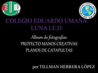 Álbum de fotografías
PROYECTO MANOS CREATIVAS
PLANOS DE CATAPULTAS
por TILLMAN HERRERA LÓPEZ
COLEGIO EDUARDO UMAÑA
LUNA I.E.D
 