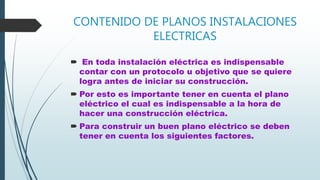 CONTENIDO DE PLANOS INSTALACIONES
ELECTRICAS
 En toda instalación eléctrica es indispensable
contar con un protocolo u objetivo que se quiere
logra antes de iniciar su construcción.
 Por esto es importante tener en cuenta el plano
eléctrico el cual es indispensable a la hora de
hacer una construcción eléctrica.
 Para construir un buen plano eléctrico se deben
tener en cuenta los siguientes factores.
 