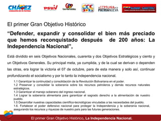 El primer Gran Objetivo Histórico
“Defender, expandir y consolidar el bien más preciado
que hemos reconquistado después de 200 años: La
Independencia Nacional”,
Está dividido en seis Objetivos Nacionales, cuarenta y dos Objetivos Estratégicos y ciento y
un Objetivos Generales. Su principal meta, ya cumplida, y de la cual se derivan o dependen
las otras, era lograr la victoria el 07 de octubre, para de esta manera y solo así, continuar
profundizando el socialismo y por lo tanto la independencia nacional.
1.1 Garantizar la continuidad y consolidación de la Revolución Bolivariana en el poder.
1.2 Preservar y consolidar la soberanía sobre los recursos petroleros y demás recursos naturales
estratégicos.
1.3 Garantizar el manejo soberano del ingreso nacional.
1.4 Lograr la soberanía alimentaria para garantizar el sagrado derecho a la alimentación de nuestro
pueblo.
1.5 Desarrollar nuestras capacidades científico-tecnológicas vinculadas a las necesidades del pueblo.
1.6. Fortalecer el poder defensivo nacional para proteger la Independencia y la soberanía nacional,
asegurando los recursos y riquezas de nuestro país para las futuras generaciones.

El primer Gran Objetivo Histórico, La Independencia Nacional.

 