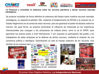 1.2 Preservar y consolidar la soberanía sobre los recursos petroleros y demás recursos naturales
estratégicos.

Se propone consolidar de forma definitiva la soberanía del Estado sobre nuestros recursos naturales
estratégicos, en especial el petróleo. Ello, mediante el fortalecimiento de PDVSA y la creación de un
Estado Hegemónico en el control de estos recursos, para así garantizar el poder de decisión sobre los
mismos. De igual forma, se propone profundizar la influencia de Venezuela en los organismos
internacionales que conjugan a los productores de materia prima, como lo es la OPEP, para
garantizar los precios justos a nivel internacional. Y por supuesto la participación del pueblo y los
trabajadores de estas empresas en la defensa de dichos recursos, mediante la creación de una
conciencia política e ideológica. Garantizando no solo el manejo soberano de los recursos, sino
también de los ingresos derivados de los mismos

Asegurar una participación
mayoritaria en las empresas
mixtas.

El primer Gran Objetivo Histórico, La Independencia Nacional.

 