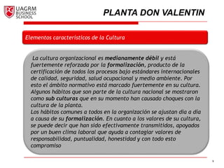 9
Elementos característicos de la Cultura
La cultura organizacional es medianamente débil y está
fuertemente reforzada por la formalización, producto de la
certificación de todos los procesos bajo estándares internacionales
de calidad, seguridad, salud ocupacional y medio ambiente. Por
esto el ámbito normativo está marcado fuertemente en su cultura.
Algunos hábitos que son parte de la cultura nacional se mostraron
como sub culturas que en su momento han causado choques con la
cultura de la planta.
Los hábitos comunes a todos en la organización se ajustan día a día
a causa de su formalización. En cuanto a los valores de su cultura,
se puede decir que han sido efectivamente transmitidos, apoyados
por un buen clima laboral que ayuda a contagiar valores de
responsabilidad, puntualidad, honestidad y con todo esto
compromiso
PLANTA DON VALENTIN
 