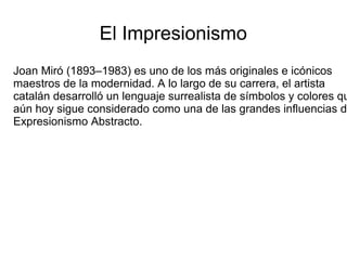 El Impresionismo
Joan Miró (1893–1983) es uno de los más originales e icónicos
maestros de la modernidad. A lo largo de su carrera, el artista
catalán desarrolló un lenguaje surrealista de símbolos y colores qu
aún hoy sigue considerado como una de las grandes influencias de
Expresionismo Abstracto.
 