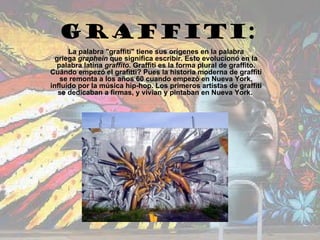 GRAFFITI: La palabra &quot;graffiti&quot; tiene sus orígenes en la palabra griega  graphein  que significa escribir. Esto evolucionó en la palabra latina  graffito . Graffiti es la forma plural de graffito. Cuándo empezó el grafitti? Pues la historia moderna de graffiti se remonta a los años 60 cuando empezó en Nueva York, influído por la música hip-hop. Los primeros artistas de graffiti se dedicaban a firmas, y vivían y pintaban en Nueva York.   