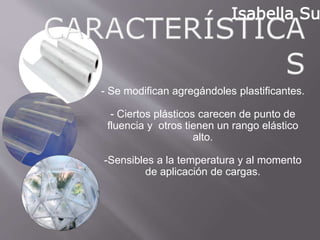 - Se modifican agregándoles
plastificantes.
- Ciertos plásticos carecen de punto de
fluencia y otros tienen un rango
elástico alto.
-Sensibles a la temperatura y al
momento de aplicación de cargas.
Isabella Suarez
 