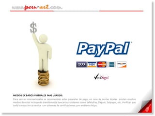 MEDIOS DE PAGOS VIRTUALES  MAS USADOS:  Para ventas internacionales se recomiendan estas pasarelas de pago, en caso de ventas locales  existen muchos medios directos incluyendo transferencia bancarias y sistemas como SafetyPay, Pagum, Solpagos, etc. Verificar que toda transacción se realice  con sistemas de certificaciones y en ambiente https. 
