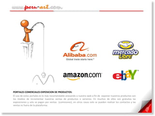 PORTALES COMERCIALES EXPOSICION DE PRODUCTOS:  El uso de estos portales es lo más recomendable anexando a nuestra web a fin de  exponer nuestros productos son los medios de incrementar nuestras ventas de productos o servicios. En muchos de ellos son gratuitas las exposiciones y solo se pagan por ventas  (comisiones), en otros casos solo se pueden realizar los contactos y las ventas es fuera de la plataforma. 