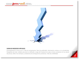 CAIDAS DE NEGOCIOS VIRTUALES :  Principalmente se inicia con la  falta de actualización, falta de publicidad, información errónea o no corroborada, fotografías de mala  calidad, personal no calificado a cargo del manejo de la web, errores constantes en los calculo de precios, falla en los tiempos y condiciones de entrega de los productos. Falta de credibilidad. 