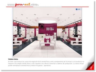 TIENDA FISICA:  Se tiene  que evaluar los costos de migración de la tienda física como complemento de la virtual o si el producto no requiere una amplia tienda física y solo requiere una oficina comercial o talleres de producción. La venta virtual  puede reemplazar la tienda física y reducir los gastos  operativos. 