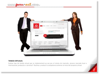 TIENDAS VIRTUALES:  Evaluar tipo de tienda virtual que se implementará ya sea por el monto de inversión, alcance mercado local o internacional, productos o servicios?. Rastrear y evaluar la competencia anterior al inicio del proyecto virtual. 