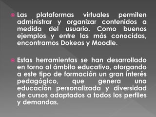  Las plataformas virtuales permiten
administrar y organizar contenidos a
medida del usuario. Como buenos
ejemplos y entre las más conocidas,
encontramos Dokeos y Moodle.
 Estas herramientas se han desarrollado
en torno al ámbito educativo, otorgando
a este tipo de formación un gran interés
pedagógico, que genera una
educación personalizada y diversidad
de cursos adaptados a todos los perfiles
y demandas.
 